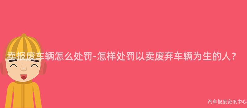 卖报废车辆怎么处罚-怎样处罚以卖废弃车辆为生的人？