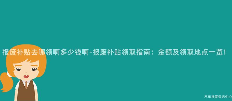 报废补贴去哪领啊多少钱啊-报废补贴领取指南：金额及领取地点一览！