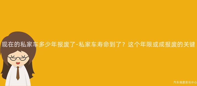现在的私家车多少年报废了-私家车寿命到了？这个年限或成报废的关键
