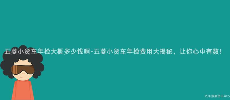 五菱小货车年检大概多少钱啊-五菱小货车年检费用大揭秘，让你心中有数！