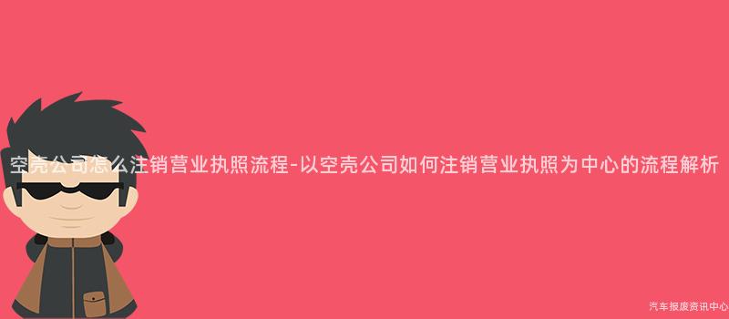 空壳公司怎么注销营业执照流程-以空壳公司如何注销营业执照为中心的流程解析