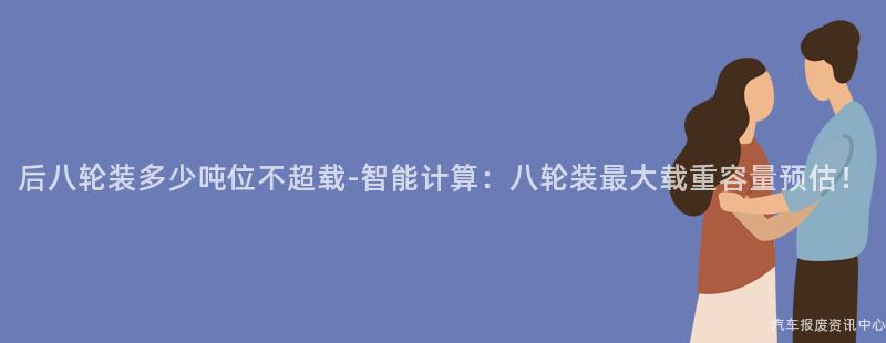 后八轮装多少吨位不超载-智能计算：八轮装最大载重容量预估！