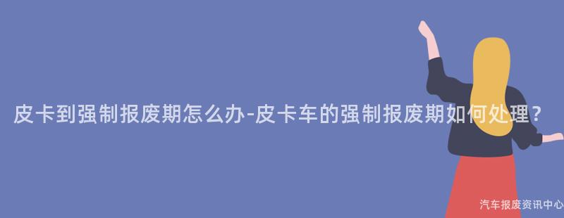 皮卡到强制报废期怎么办-皮卡车的强制报废期如何处理？