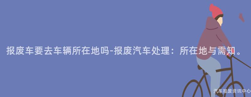 报废车要去车辆所在地吗-报废汽车处理：所在地与需知。