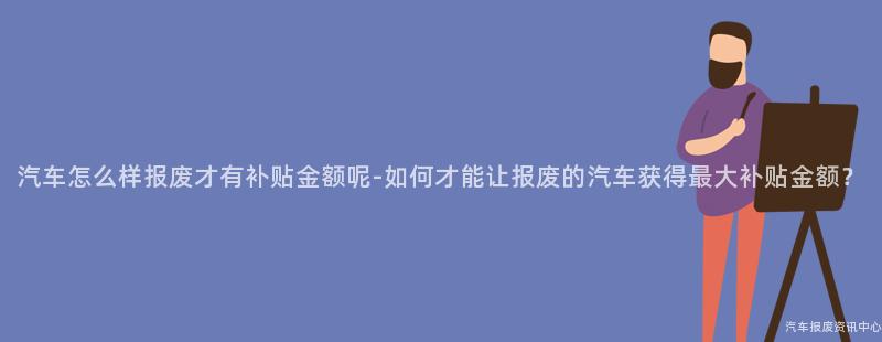 汽车怎么样报废才有补贴金额呢-如何才能让报废的汽车获得最大补贴金额？