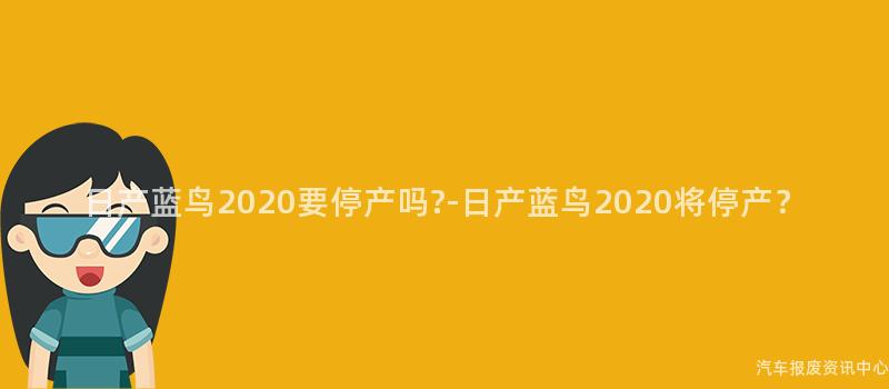 日产蓝鸟2020要停产吗?-日产蓝鸟2020将停产？