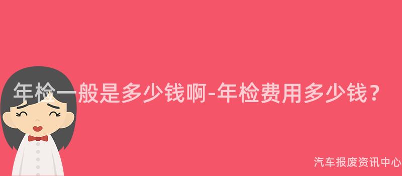 年检一般是多少钱啊-年检费用多少钱？