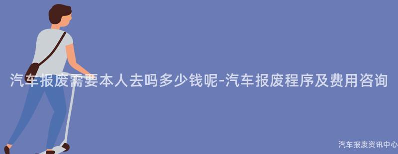 汽车报废需要本人去吗多少钱呢-汽车报废程序及费用咨询