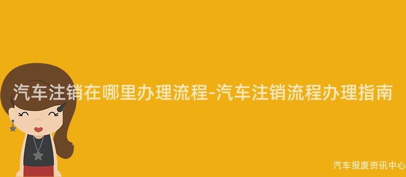 汽车注销在哪里办理流程-汽车注销流程办理指南