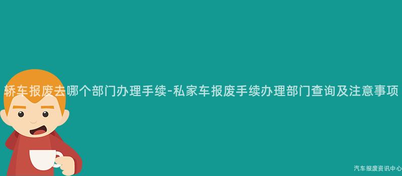 轿车报废去哪个部门办理手续-私家车报废手续办理部门查询及注意事项