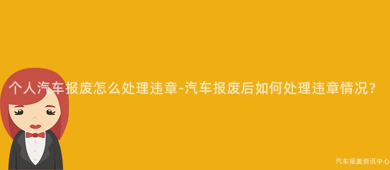个人汽车报废怎么处理违章-汽车报废后如何处理违章情况？