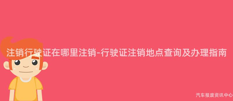 注销行驶证在哪里注销-行驶证注销地点查询及办理指南