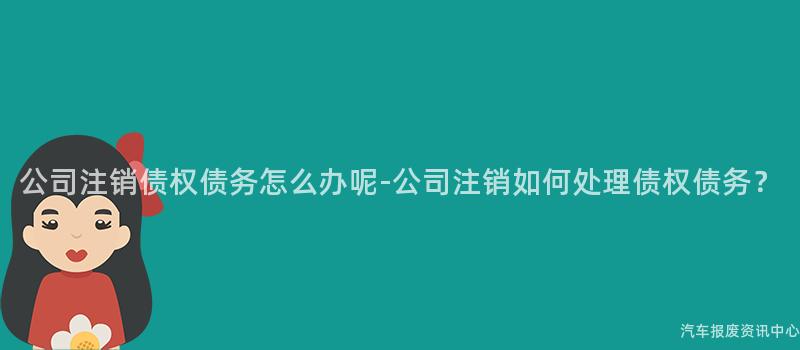 公司注销债权债务怎么办呢-公司注销如何处理债权债务？
