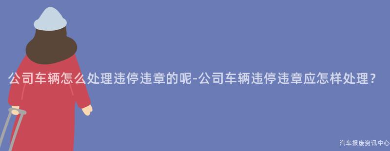 公司车辆怎么处理违停违章的呢-公司车辆违停违章应怎样处理？