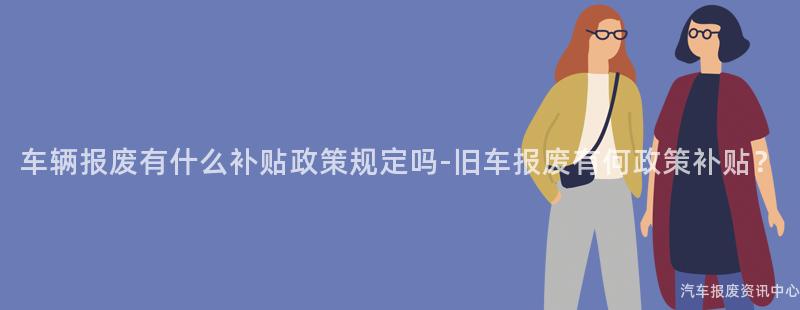 车辆报废有什么补贴政策规定吗-旧车报废有何政策补贴？