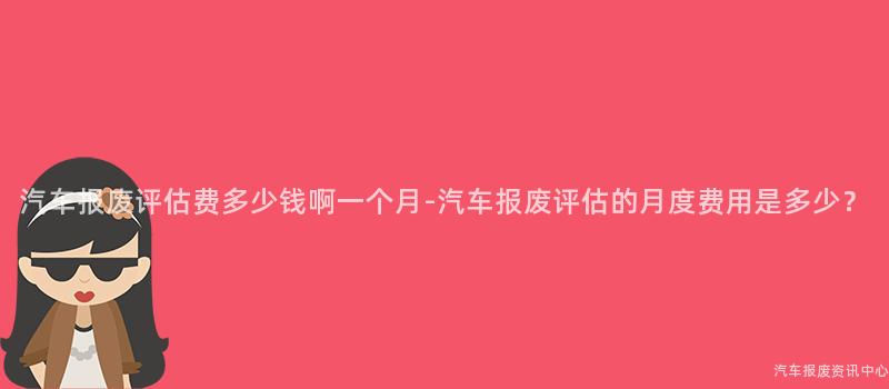 汽车报废评估费多少钱啊一个月-汽车报废评估的月度费用是多少？