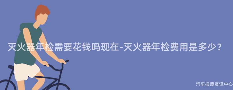 灭火器年检需要花钱吗现在-灭火器年检费用是多少？