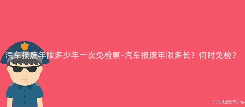 汽车报废年限多少年一次免检啊-汽车报废年限多长？何时免检？