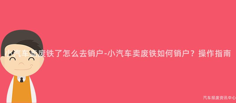 小汽车卖废铁了怎么去销户-小汽车卖废铁如何销户？操作指南
