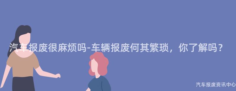 汽车报废很麻烦吗-车辆报废何其繁琐，你了解吗？