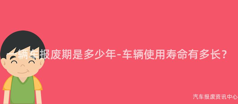 一辆车报废期是多少年-车辆使用寿命有多长？