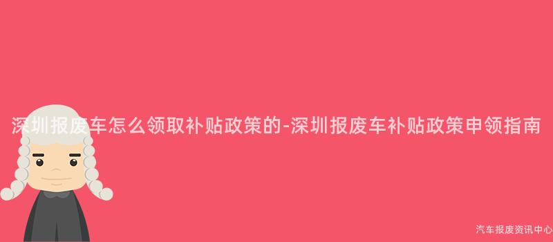 深圳报废车怎么领取补贴政策的-深圳报废车补贴政策申领指南
