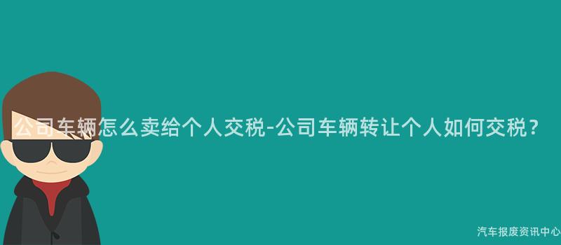 公司车辆怎么卖给个人交税-公司车辆转让个人如何交税？
