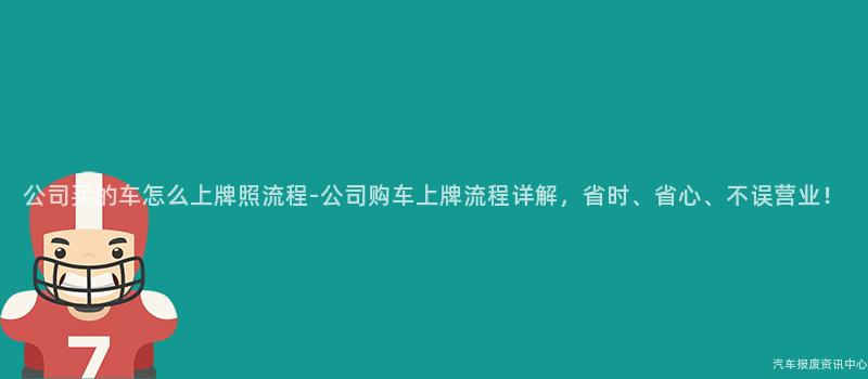 公司买的车怎么上牌照流程-公司购车上牌流程详解，省时、省心、不误营业！