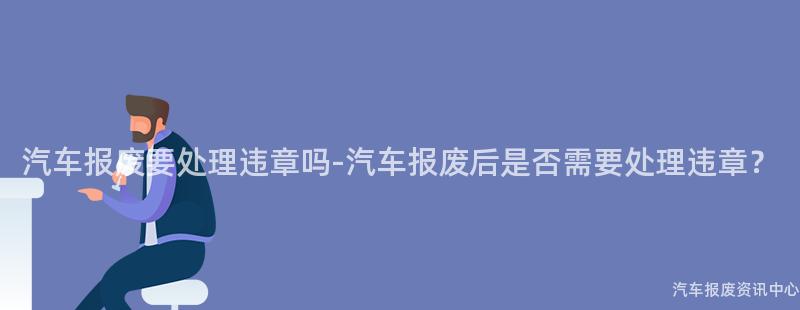 汽车报废要处理违章吗-汽车报废后是否需要处理违章？