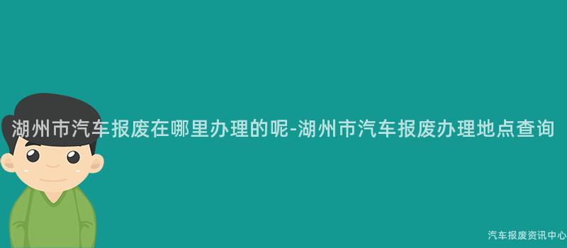 湖州市汽车报废在哪里办理的呢-湖州市汽车报废办理地点查询