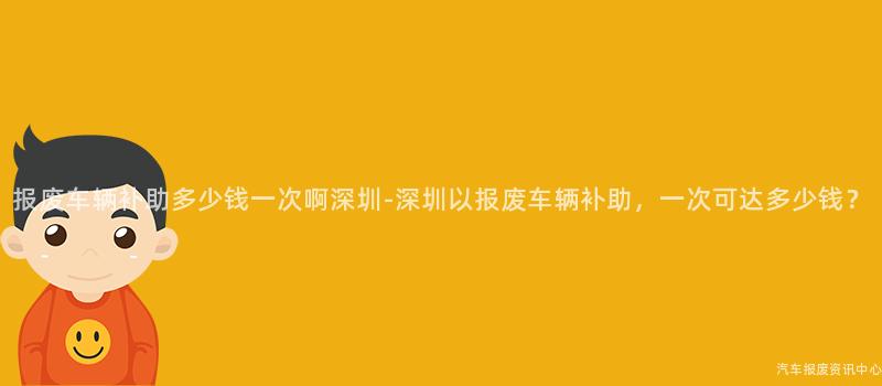 报废车辆补助多少钱一次啊深圳-深圳以报废车辆补助，一次可达多少钱？