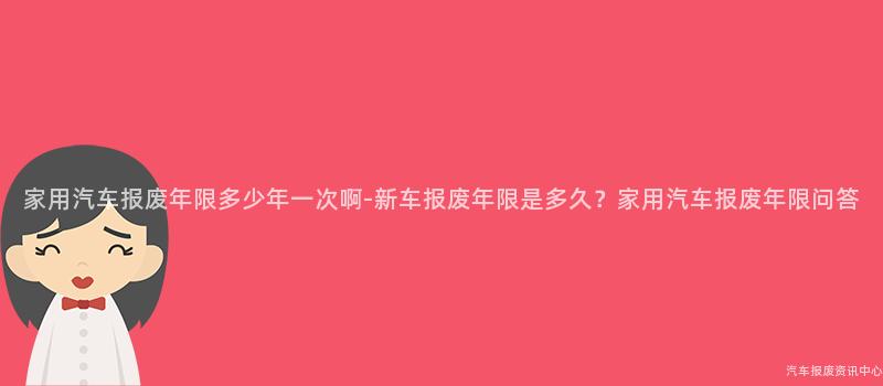 家用汽车报废年限多少年一次啊-新车报废年限是多久？家用汽车报废年限问答