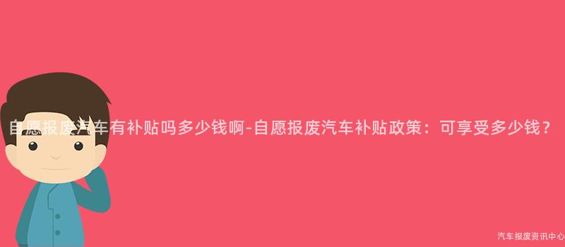自愿报废汽车有补贴吗多少钱啊-自愿报废汽车补贴政策：可享受多少钱？