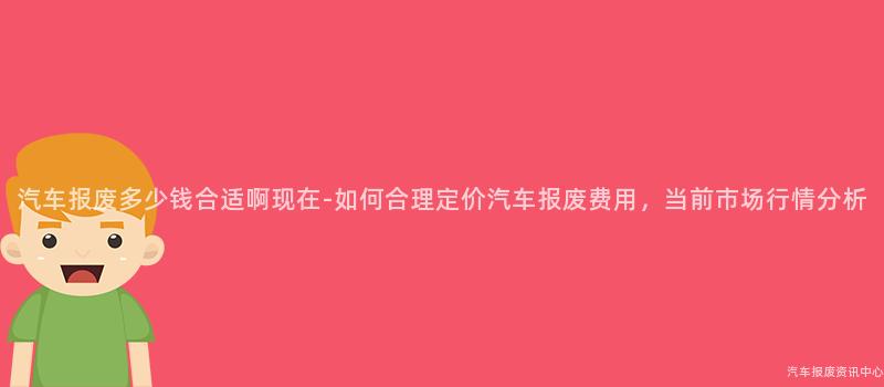 汽车报废多少钱合适啊现在-如何合理定价汽车报废费用，当前市场行情分析