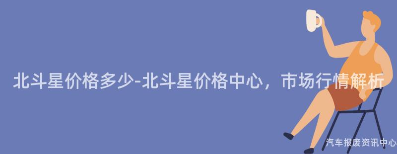 北斗星价格多少-北斗星价格中心，市场行情解析