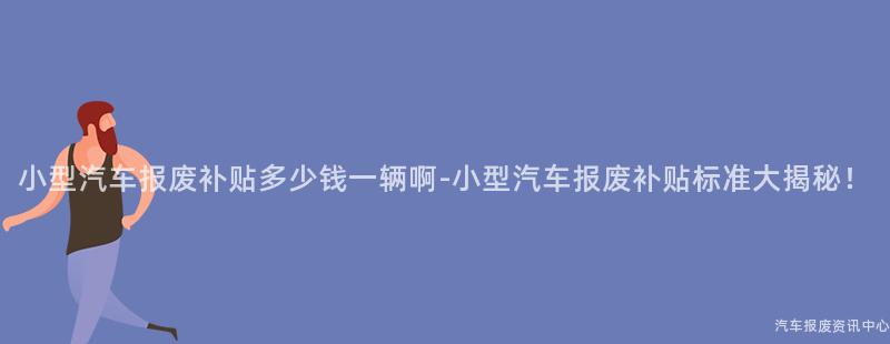 小型汽车报废补贴多少钱一辆啊-小型汽车报废补贴标准大揭秘！