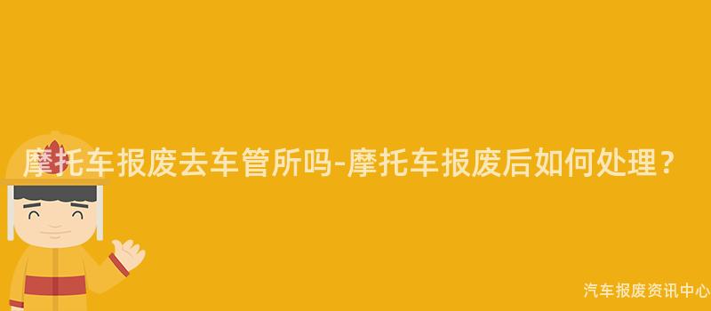 摩托车报废去车管所吗-摩托车报废后如何处理？