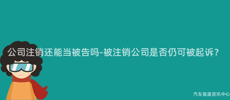 公司注销还能当被告吗-被注销公司是否仍可被起诉？