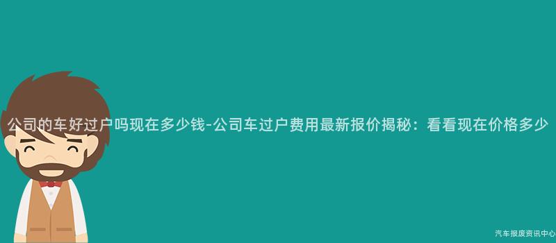 公司的车好过户吗现在多少钱-公司车过户费用最新报价揭秘：看看现在价格多少