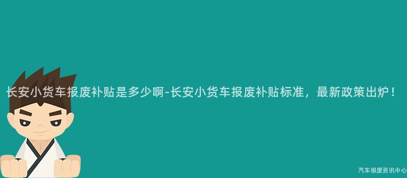 长安小货车报废补贴是多少啊-长安小货车报废补贴标准，最新政策出炉！