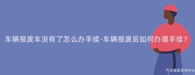 车辆报废车没有了怎么办手续-车辆报废后如何办理手续？