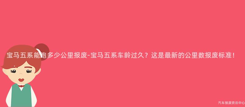 宝马五系能跑多少公里报废-宝马五系车龄过久？这是最新的公里数报废标准！