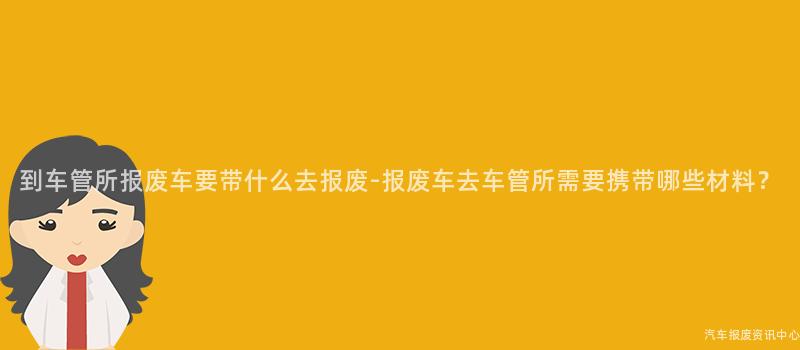 到车管所报废车要带什么去报废-报废车去车管所需要携带哪些材料？