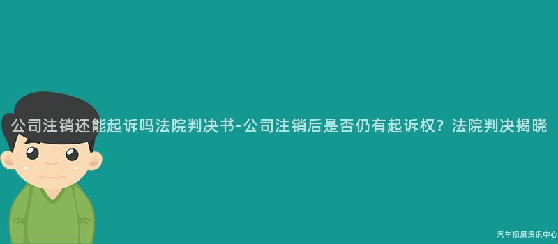 公司注销还能起诉吗法院判决书-公司注销后是否仍有起诉权？法院判决揭晓