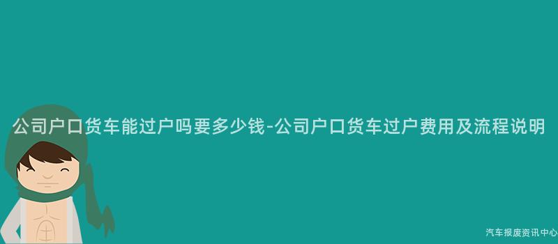公司户口货车能过户吗要多少钱-公司户口货车过户费用及流程说明