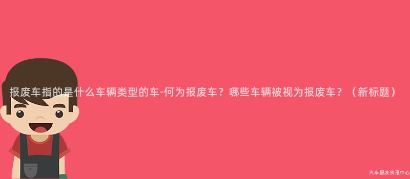 报废车指的是什么车辆类型的车-何为报废车？哪些车辆被视为报废车？（新标题）