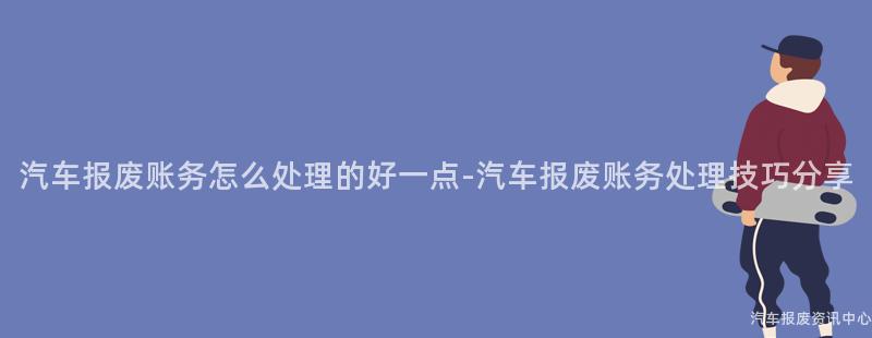 汽车报废账务怎么处理的好一点-汽车报废账务处理技巧分享