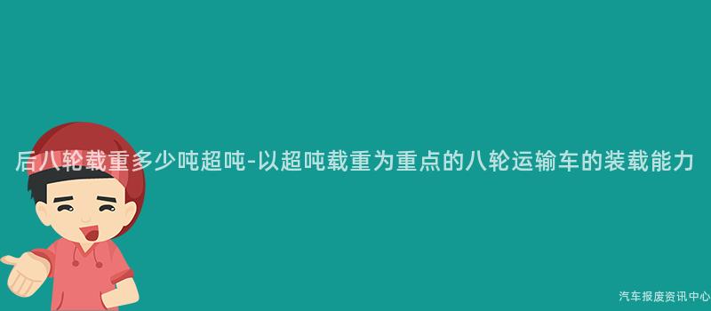 后八轮载重多少吨超吨-以超吨载重为重点的八轮运输车的装载能力