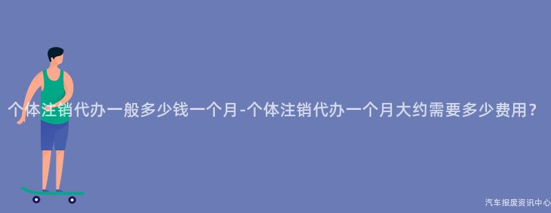 个体注销代办一般多少钱一个月-个体注销代办一个月大约需要多少费用？