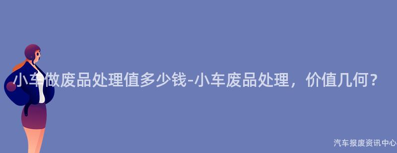 小车做废品处理值多少钱-小车废品处理，价值几何？